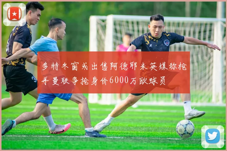 多特冬窗或出售阿德耶米英媒称枪手曼联争抢身价6000万欧球员