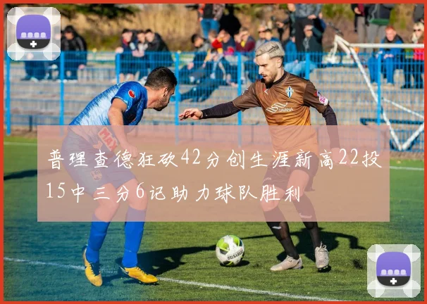 普理查德狂砍42分创生涯新高22投15中三分6记助力球队胜利