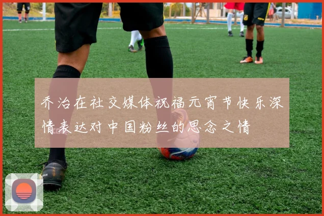 乔治在社交媒体祝福元宵节快乐深情表达对中国粉丝的思念之情