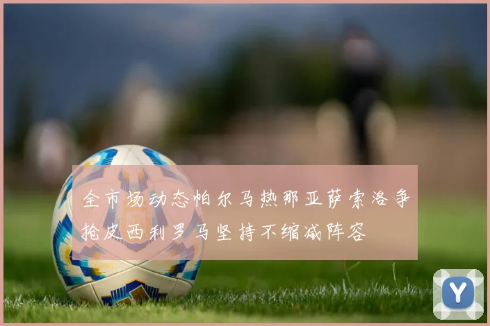 全市场动态帕尔马热那亚萨索洛争抢皮西利罗马坚持不缩减阵容