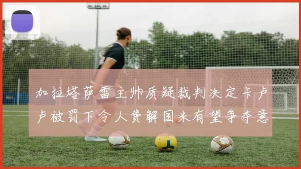 加拉塔萨雷主帅质疑裁判决定卡卢卢被罚下令人费解国米有望争夺意甲冠军