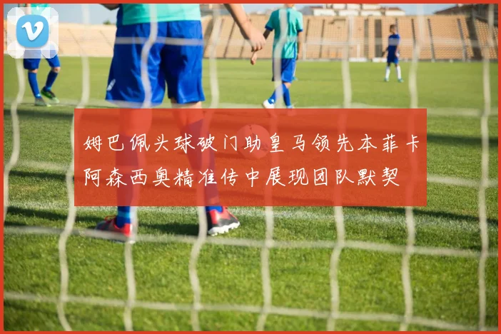 姆巴佩头球破门助皇马领先本菲卡阿森西奥精准传中展现团队默契