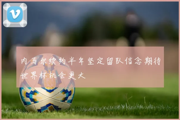 内马尔续约半年坚定留队信念期待世界杯机会更大