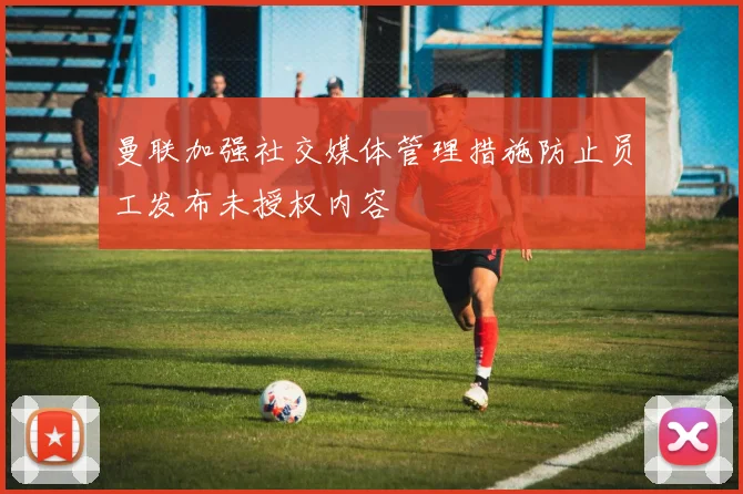 曼联加强社交媒体管理措施防止员工发布未授权内容