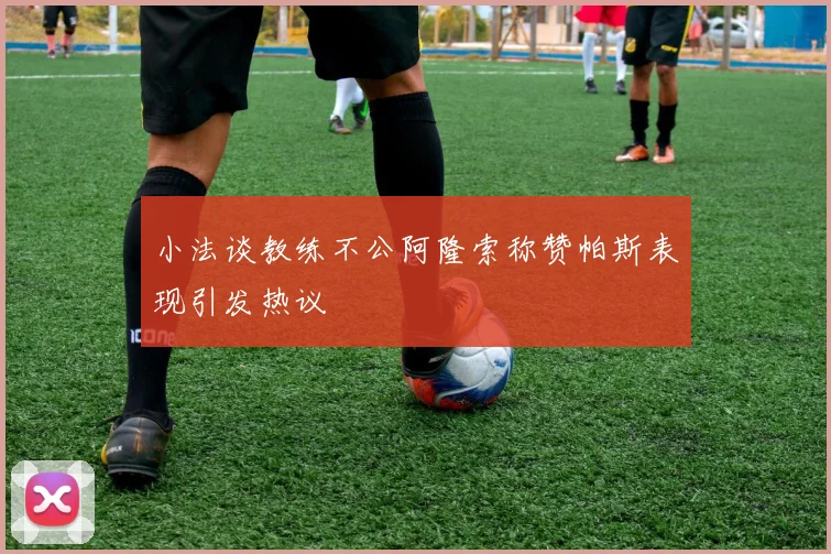 小法谈教练不公阿隆索称赞帕斯表现引发热议