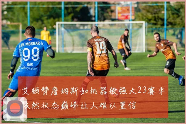 艾顿赞詹姆斯如机器般强大23赛季依然状态巅峰让人难以置信