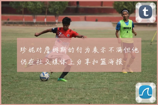 珍妮对詹姆斯的行为表示不满但他仍在社交媒体上分享扣篮海报