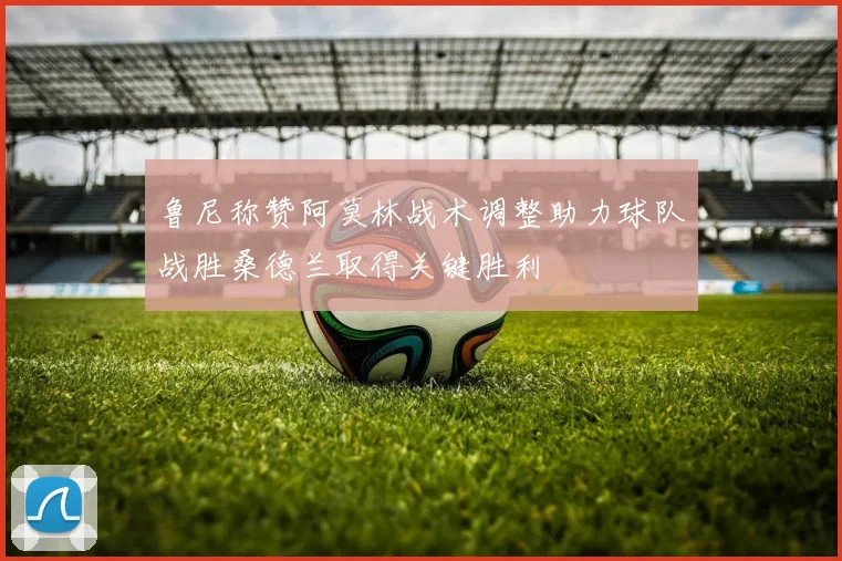 鲁尼称赞阿莫林战术调整助力球队战胜桑德兰取得关键胜利