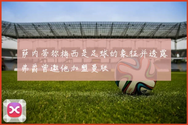 萨内蒂称梅西是足球的象征并透露弗爵曾邀他加盟曼联