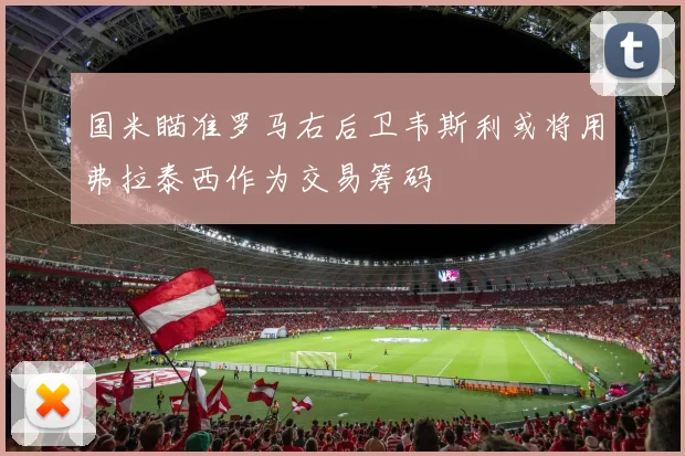 国米瞄准罗马右后卫韦斯利或将用弗拉泰西作为交易筹码