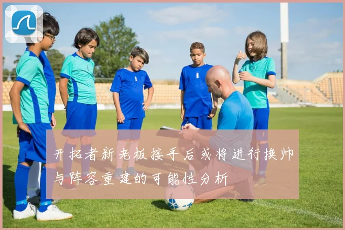 开拓者新老板接手后或将进行换帅与阵容重建的可能性分析
