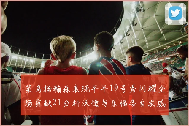 菜鸟杨瀚森表现平平19号秀闪耀全场贡献21分科沃德与乐福各自发威