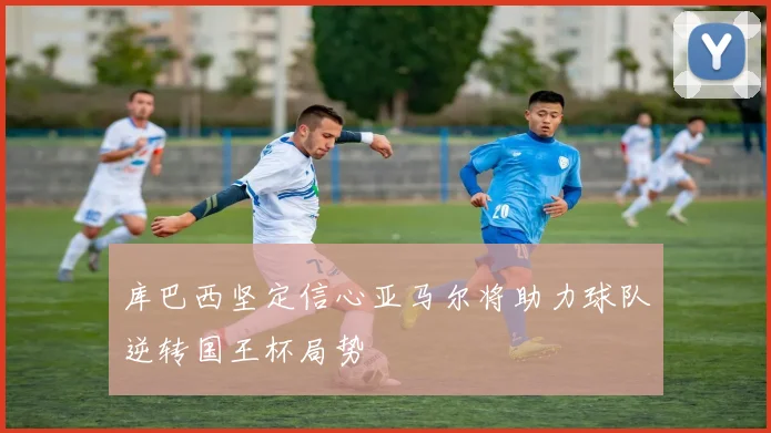 库巴西坚定信心亚马尔将助力球队逆转国王杯局势
