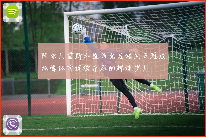 阿尔瓦雷斯加盟马竞后错失五冠成绝缘体曾连续夺冠的辉煌岁月