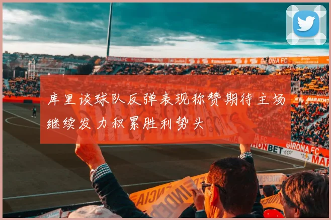 库里谈球队反弹表现称赞期待主场继续发力积累胜利势头