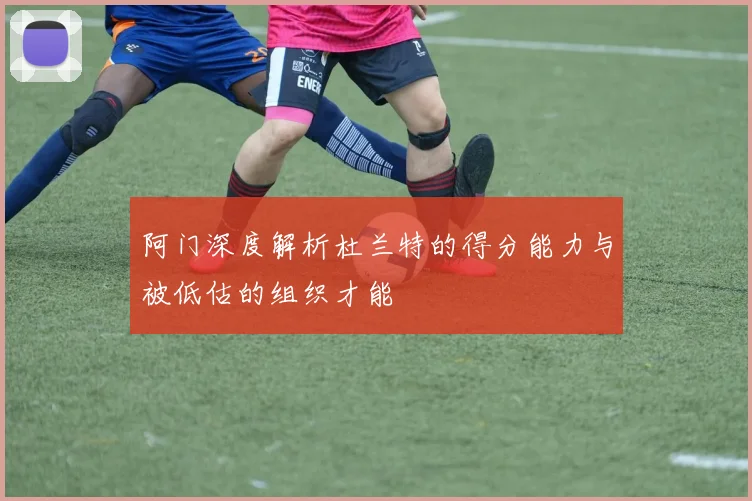 阿门深度解析杜兰特的得分能力与被低估的组织才能