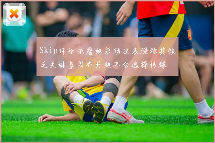 Skip评论老詹绝杀助攻表现称其缺乏关键基因乔丹绝不会选择传球
