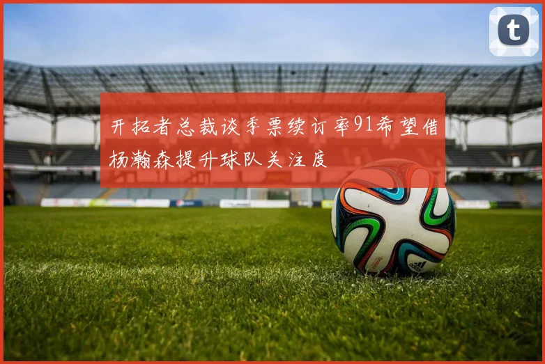 开拓者总裁谈季票续订率91希望借杨瀚森提升球队关注度