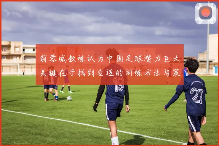 前蓉城教练认为中国足球潜力巨大关键在于找到合适的训练方法与策略
