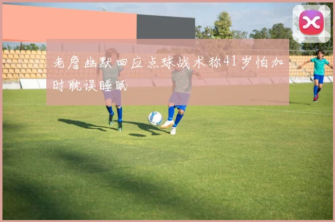 老詹幽默回应点球战术称41岁怕加时耽误睡眠