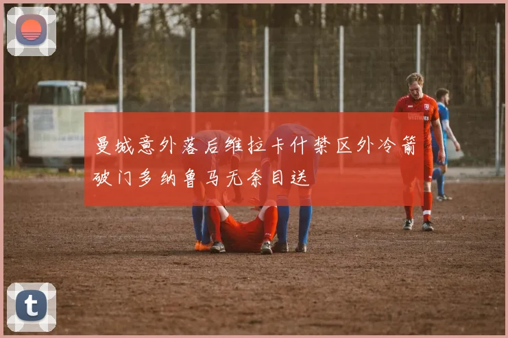曼城意外落后维拉卡什禁区外冷箭破门多纳鲁马无奈目送