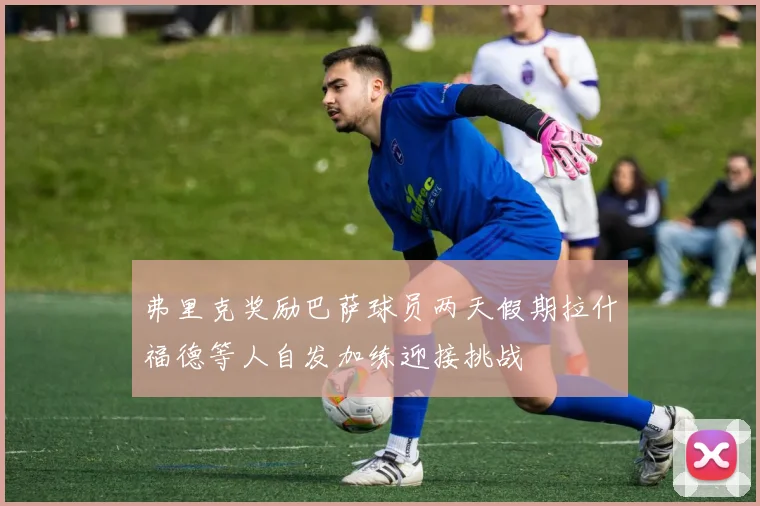 弗里克奖励巴萨球员两天假期拉什福德等人自发加练迎接挑战