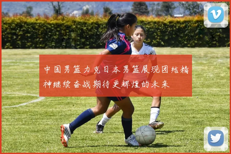 中国男篮力克日本男篮展现团结精神继续奋战期待更辉煌的未来