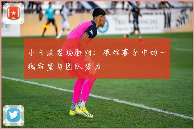 小卡谈客场胜利：艰难赛季中的一线希望与团队努力