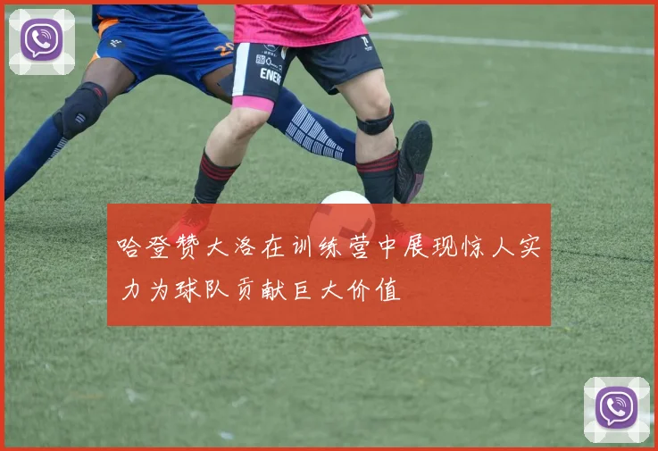 哈登赞大洛在训练营中展现惊人实力为球队贡献巨大价值