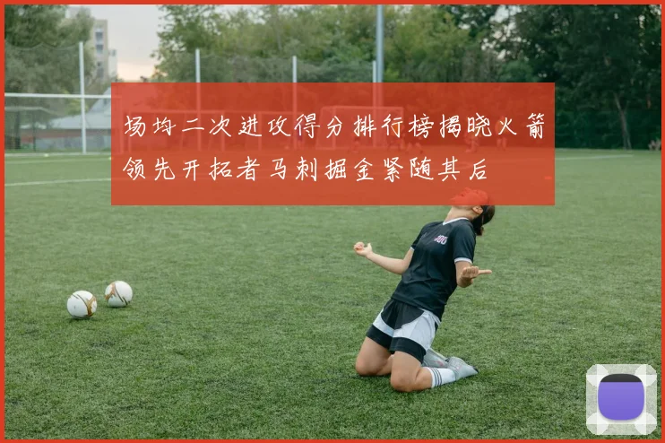 场均二次进攻得分排行榜揭晓火箭领先开拓者马刺掘金紧随其后