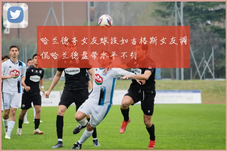 哈兰德夸女友球技如吉格斯女友调侃哈兰德盘带水平不行