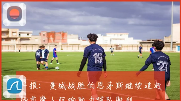 早报：曼城战胜伯恩茅斯继续追赶榜首魔人双响助力球队胜利