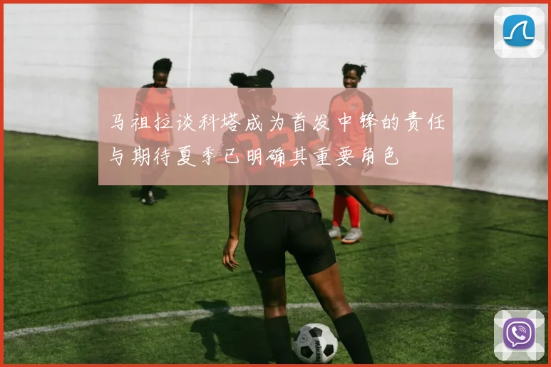 马祖拉谈科塔成为首发中锋的责任与期待夏季已明确其重要角色