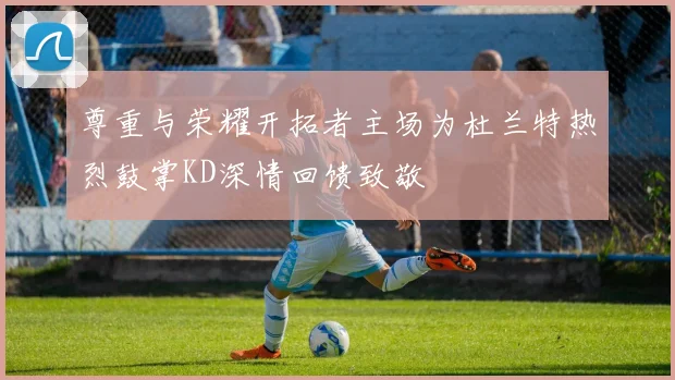 尊重与荣耀开拓者主场为杜兰特热烈鼓掌KD深情回馈致敬