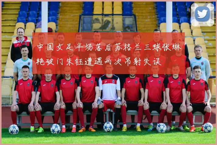 中国女足半场落后苏格兰三球张琳艳破门朱钰遭遇两次吊射失误