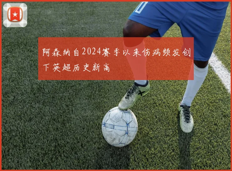 阿森纳自2024赛季以来伤病频发创下英超历史新高