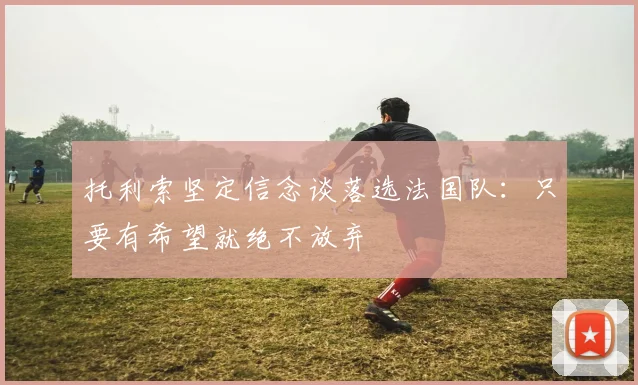 托利索坚定信念谈落选法国队：只要有希望就绝不放弃