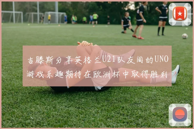吉滕斯分享英格兰U21队友间的UNO游戏乐趣期待在欧洲杯中取得胜利