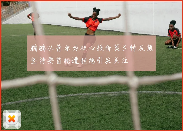 鹈鹕以普尔为核心报价莫兰特灰熊坚持要首轮遭拒绝引发关注