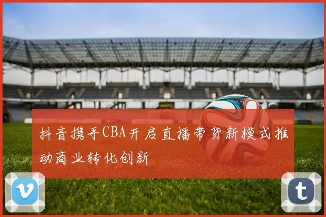 抖音携手CBA开启直播带货新模式推动商业转化创新