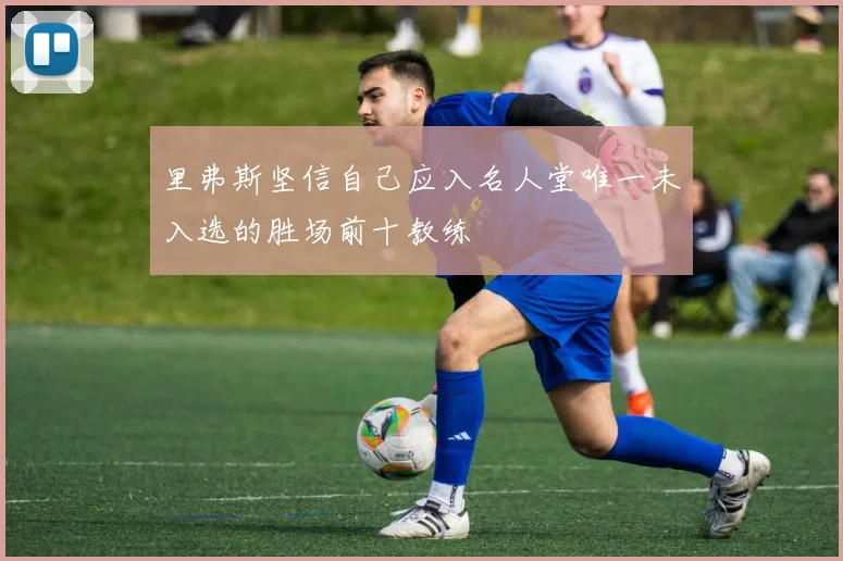 里弗斯坚信自己应入名人堂唯一未入选的胜场前十教练