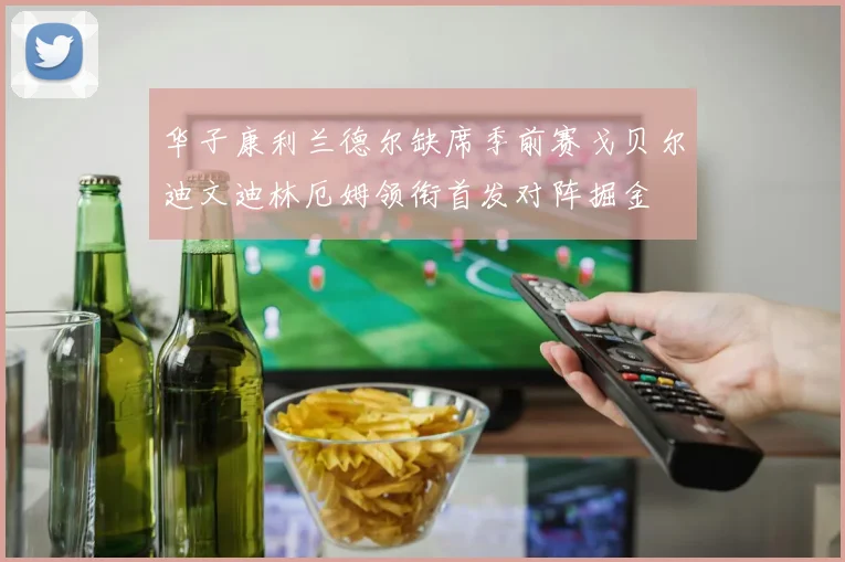 华子康利兰德尔缺席季前赛戈贝尔迪文迪林厄姆领衔首发对阵掘金