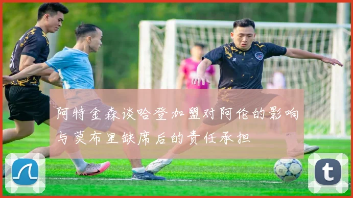 阿特金森谈哈登加盟对阿伦的影响与莫布里缺席后的责任承担