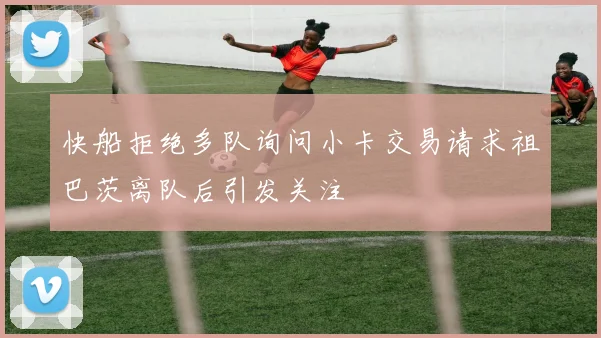 快船拒绝多队询问小卡交易请求祖巴茨离队后引发关注